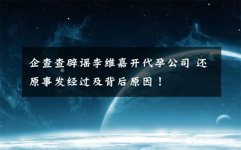 企查查辟谣李维嘉开代孕公司 还原事发经过及背后原因！