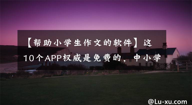 【帮助小学生作文的软件】这10个APP权威是免费的，中小学语文教师是必须的。