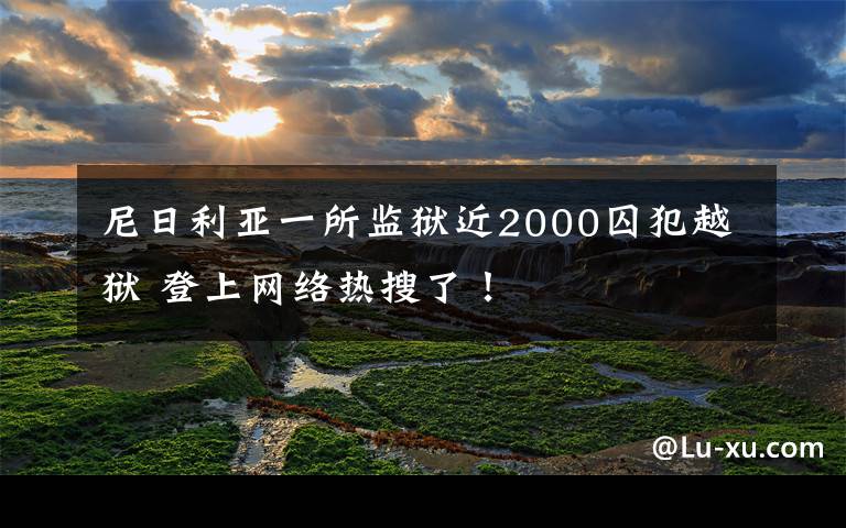 尼日利亚一所监狱近2000囚犯越狱 登上网络热搜了！