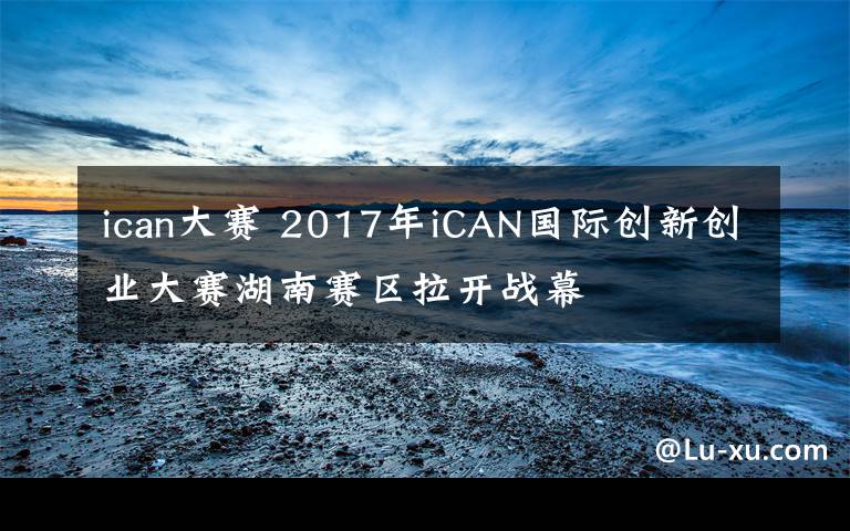 ican大赛 2017年iCAN国际创新创业大赛湖南赛区拉开战幕