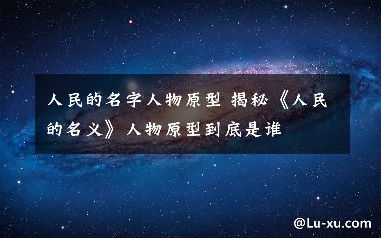 人民的名字人物原型 揭秘《人民的名义》人物原型到底是谁