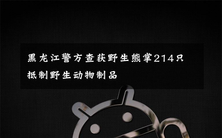 黑龙江警方查获野生熊掌214只 抵制野生动物制品