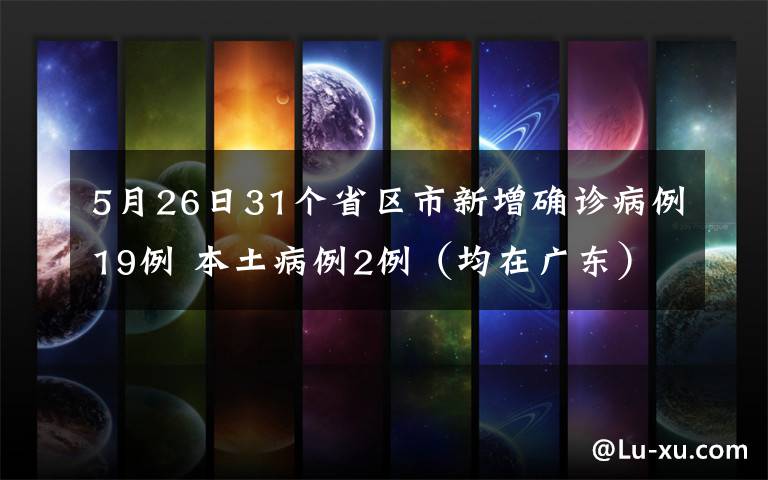 5月26日31个省区市新增确诊病例19例 本土病例2例（均在广东） 具体是啥情况?