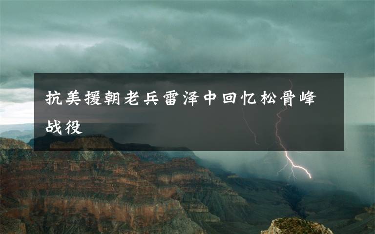 抗美援朝老兵雷泽中回忆松骨峰战役