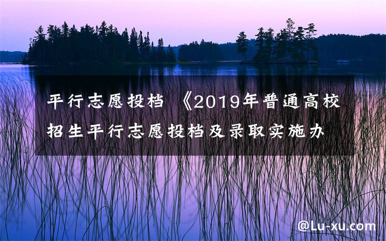 平行志愿投档 《2019年普通高校招生平行志愿投档及录取实施办法》公布