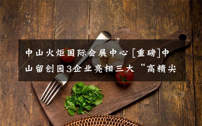 中山火炬国际会展中心 [重磅]中山留创园3企业亮相三大“高精尖”展会文章配图