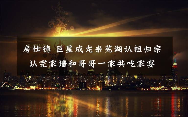 房仕德 巨星成龙来芜湖认祖归宗  认完家谱和哥哥一家共吃家宴