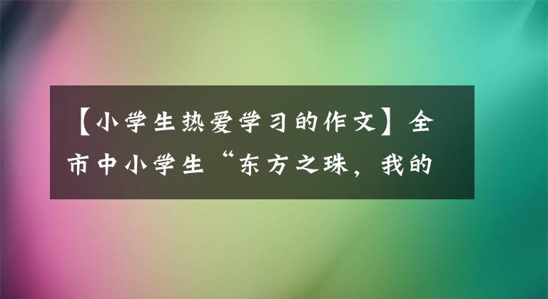 【小学生热爱学习的作文】全市中小学生“东方之珠，我的爱”主题征文活动开始了