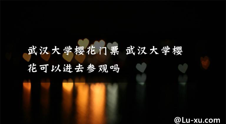 武汉大学樱花门票 武汉大学樱花可以进去参观吗