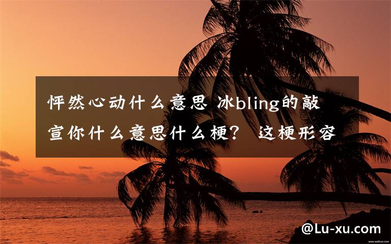 怦然心动什么意思 冰bling的敲宣你什么意思什么梗？ 这梗形容恋爱怦然心动的感觉