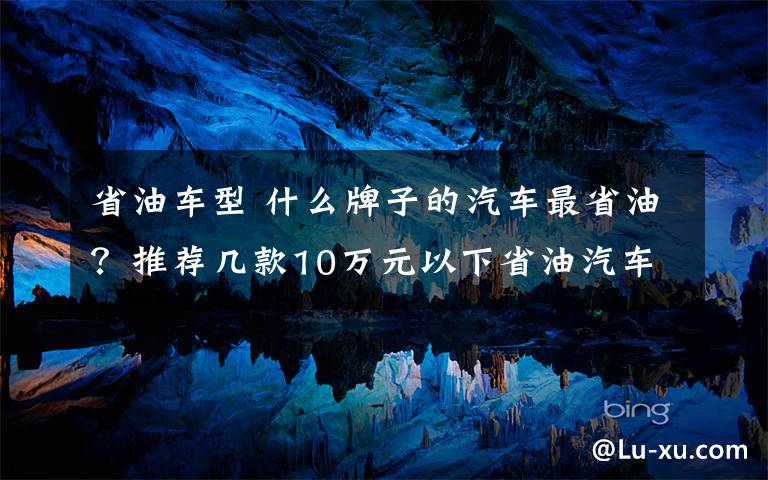 省油车型 什么牌子的汽车最省油？推荐几款10万元以下省油汽车？