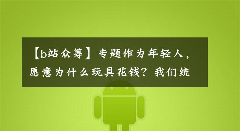 【b站众筹】专题作为年轻人，愿意为什么玩具花钱？我们统计了176个ACG众筹项目
