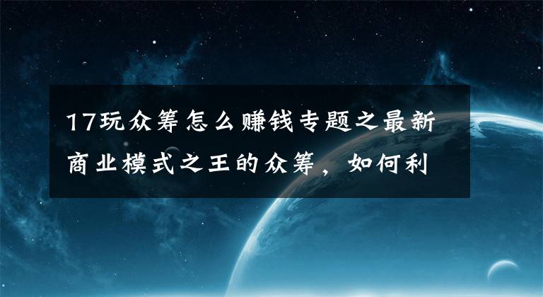 17玩众筹怎么赚钱专题之最新商业模式之王的众筹，如何利用项目众筹成功赚到人脉赚到钱？