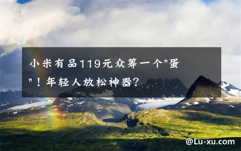 小米有品119元众筹一个"蛋"！年轻人放松神器？