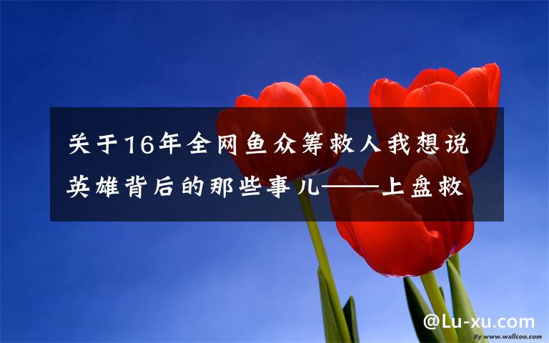 关于16年全网鱼众筹救人我想说英雄背后的那些事儿——上盘救人英雄尤祥方追踪报道