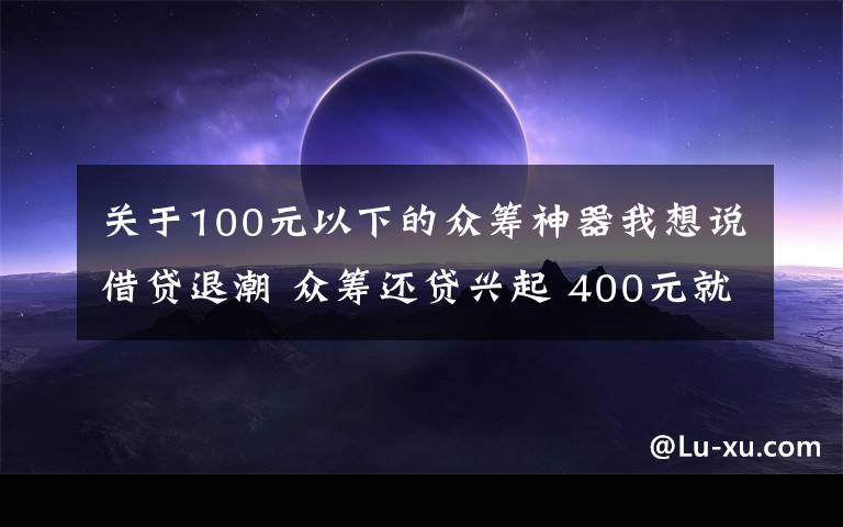 关于100元以下的众筹神器我想说借贷退潮 众筹还贷兴起 400元就能还几百万？