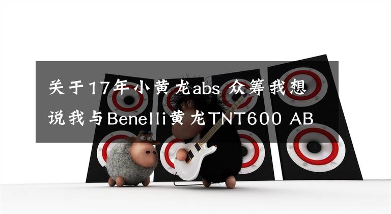 关于17年小黄龙abs 众筹我想说我与Benelli黄龙TNT600 ABS的故事