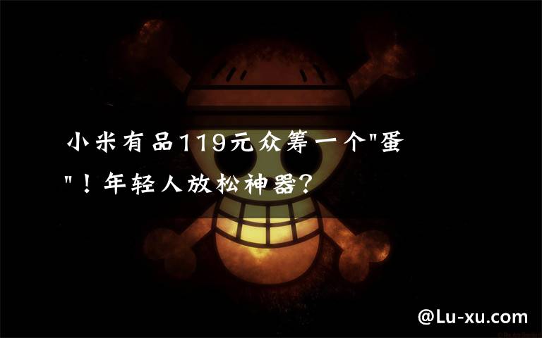 小米有品119元众筹一个"蛋"！年轻人放松神器？