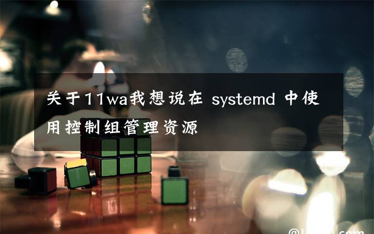 关于11wa我想说在 systemd 中使用控制组管理资源