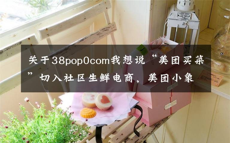 关于38pop0com我想说“美团买菜”切入社区生鲜电商，美团小象To C、快驴To B