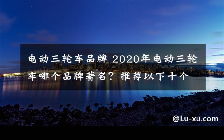 电动三轮车品牌 2020年电动三轮车哪个品牌著名？推荐以下十个名牌？