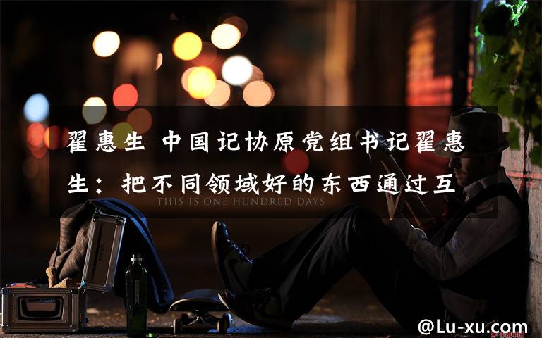 翟惠生 中国记协原党组书记翟惠生：把不同领域好的东西通过互联网传递给受众