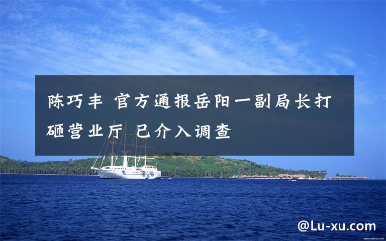 陈巧丰 官方通报岳阳一副局长打砸营业厅 已介入调查