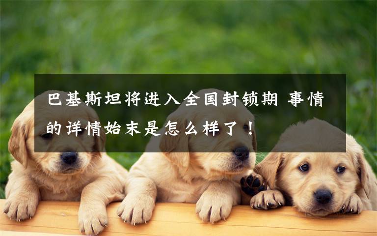 巴基斯坦将进入全国封锁期 事情的详情始末是怎么样了！