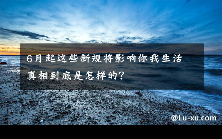 6月起这些新规将影响你我生活 真相到底是怎样的？