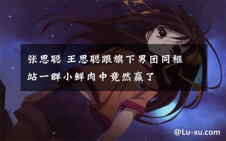 张思聪 王思聪跟旗下男团同框 站一群小鲜肉中竟然赢了