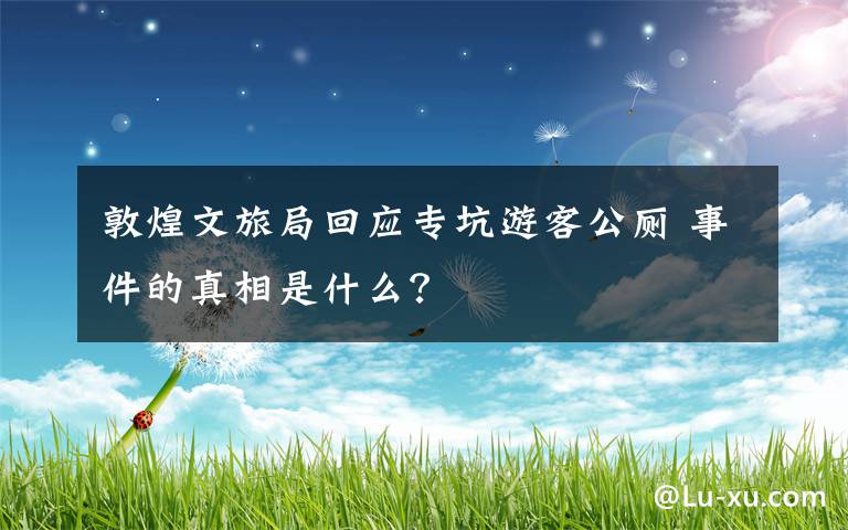 敦煌文旅局回应专坑游客公厕 事件的真相是什么？