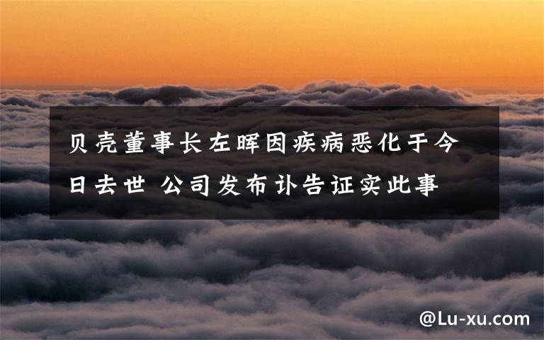 贝壳董事长左晖因疾病恶化于今日去世 公司发布讣告证实此事 到底什么情况呢？