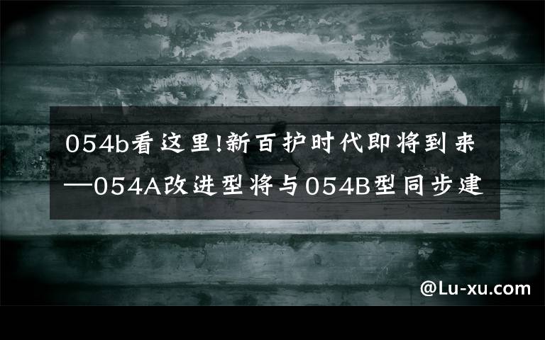 054b看这里!新百护时代即将到来—054A改进型将与054B型同步建造文章配图