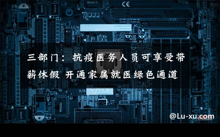 三部门：抗疫医务人员可享受带薪休假 开通家属就医绿色通道 事情的详情始末是怎么样了！