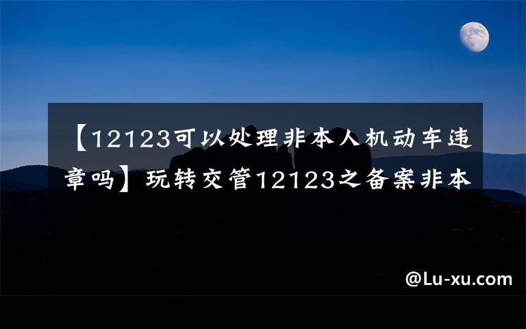 【12123可以处理非本人机动车违章吗】玩转交管12123之备案非本人机动车来处理违章