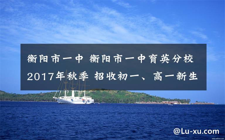 衡阳市一中 衡阳市一中育英分校2017年秋季 招收初一、高一新生和高考复读生简章