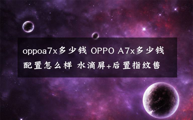 oppoa7x多少钱 OPPO A7x多少钱配置怎么样 水滴屏+后置指纹售价2099元