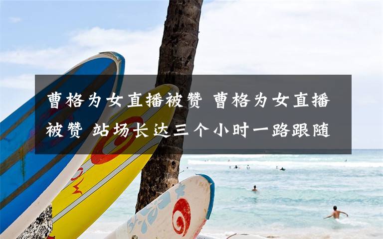 曹格为女直播被赞 曹格为女直播被赞 站场长达三个小时一路跟随到底文章配图