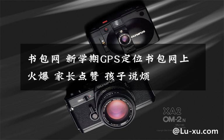 书包网 新学期GPS定位书包网上火爆 家长点赞 孩子说烦