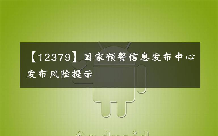 【12379】国家预警信息发布中心发布风险提示