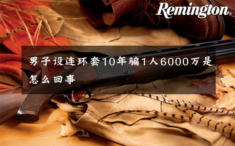 男子设连环套10年骗1人6000万是怎么回事文章配图