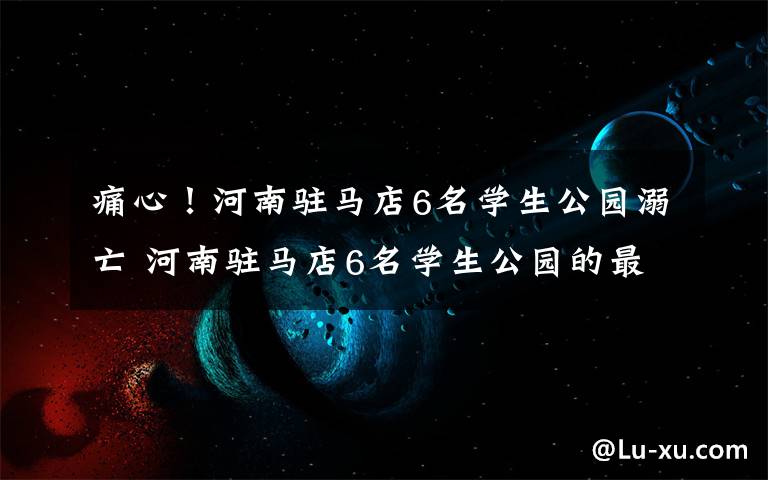 痛心！河南驻马店6名学生公园溺亡 河南驻马店6名学生公园的最新相关信息文章配图