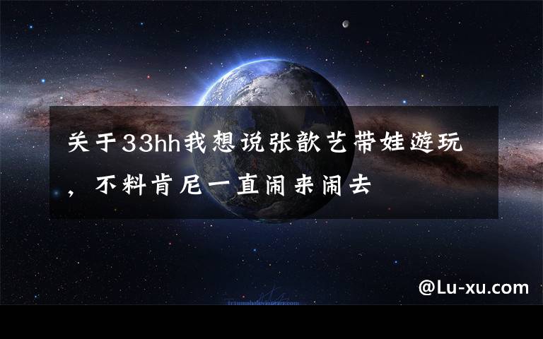 关于33hh我想说张歆艺带娃游玩，不料肯尼一直闹来闹去