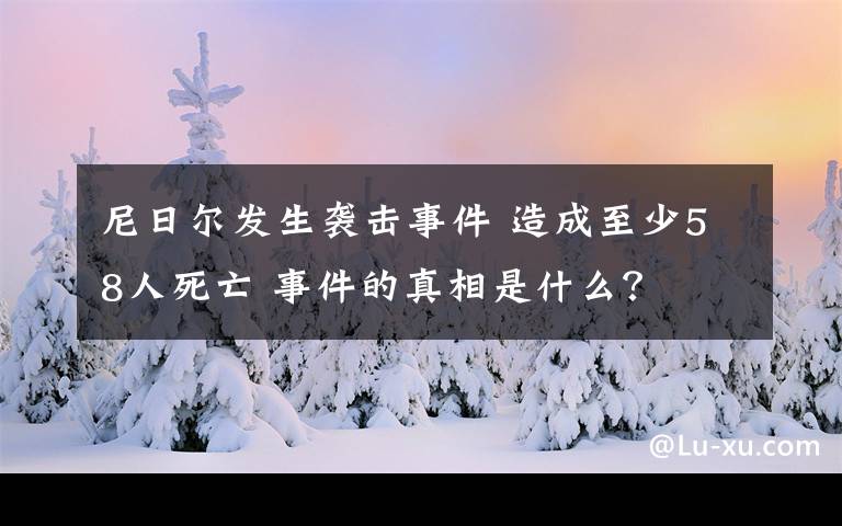 尼日尔发生袭击事件 造成至少58人死亡 事件的真相是什么？