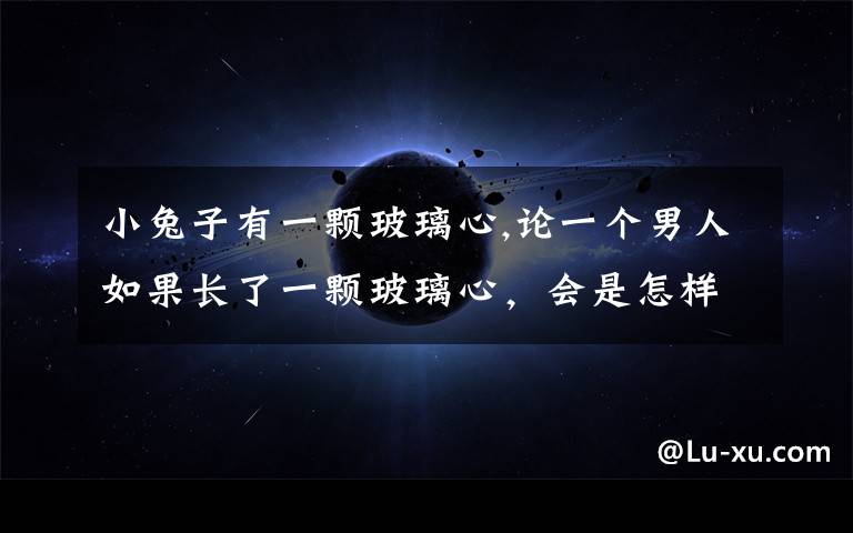 小兔子有一颗玻璃心,论一个男人如果长了一颗玻璃心，会是怎样的结果？