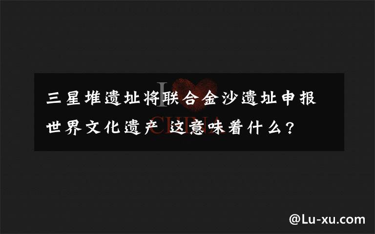 三星堆遗址将联合金沙遗址申报世界文化遗产 这意味着什么?