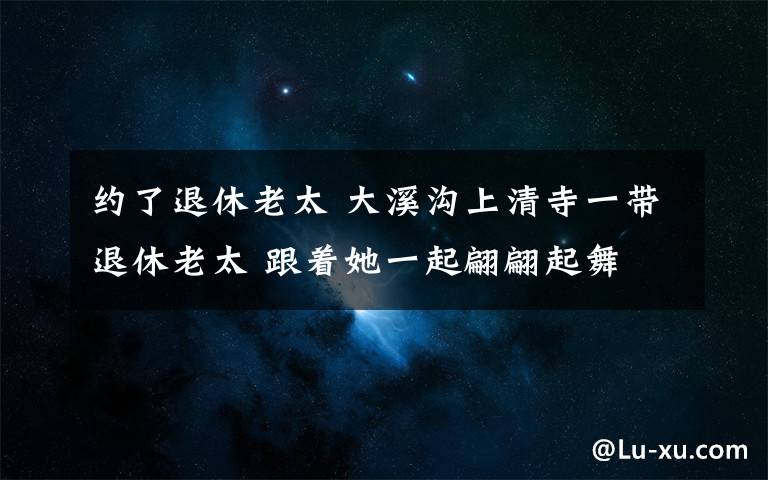 约了退休老太 大溪沟上清寺一带退休老太 跟着她一起翩翩起舞