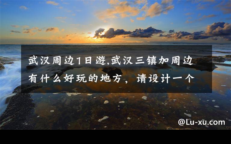 武汉周边1日游,武汉三镇加周边有什么好玩的地方，请设计一个一日游