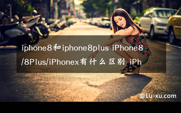 iphone8和iphone8plus iPhone8/8Plus/iPhonex有什么区别 iPhone8和iPhone x上市时间价格