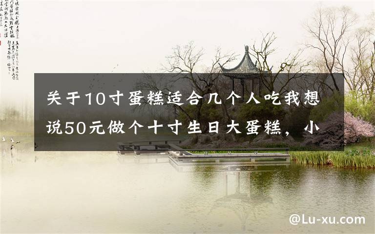 关于10寸蛋糕适合几个人吃我想说50元做个十寸生日大蛋糕，小侄女乐得合不拢嘴，您看看怎么样？文章配图